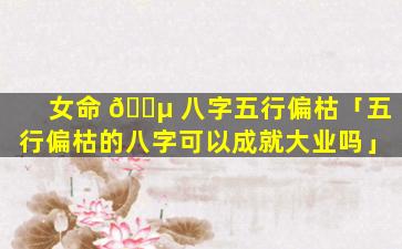 女命 🐵 八字五行偏枯「五行偏枯的八字可以成就大业吗」